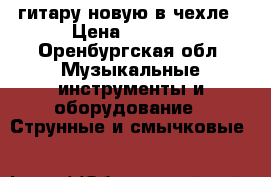 гитару новую в чехле › Цена ­ 6 000 - Оренбургская обл. Музыкальные инструменты и оборудование » Струнные и смычковые   